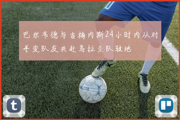 巴尔韦德与吉梅内斯24小时内从对手变队友共赴乌拉圭队驻地