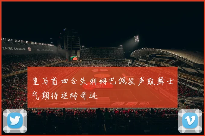 皇马首回合失利姆巴佩发声鼓舞士气期待逆转奇迹