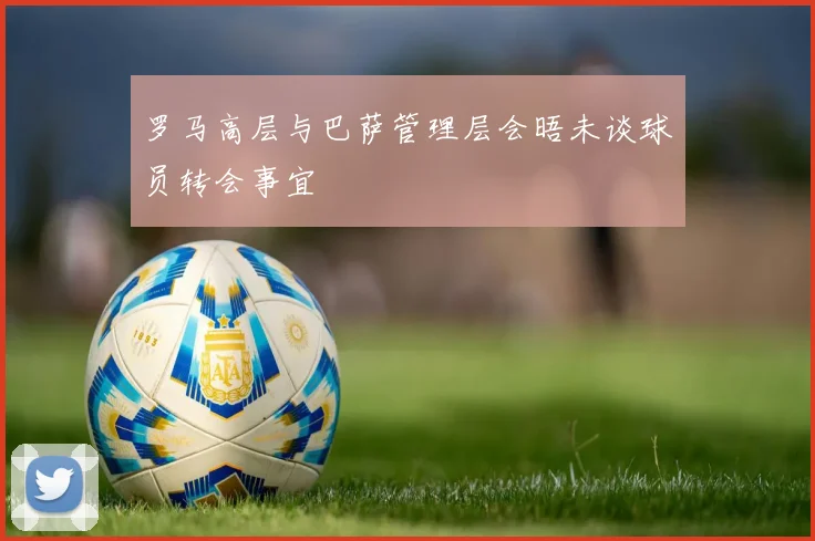 罗马高层与巴萨管理层会晤未谈球员转会事宜