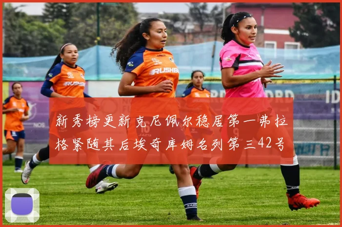 新秀榜更新克尼佩尔稳居第一弗拉格紧随其后埃奇库姆名列第三42号秀强势上升至第五位