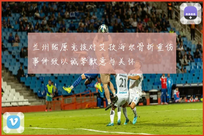 兰州陇原竞技对艾孜海尔骨折重伤事件致以诚挚歉意与关怀