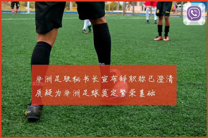 非洲足联秘书长宣布辞职称已澄清质疑为非洲足球奠定繁荣基础