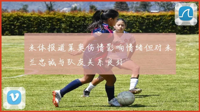 米体报道莱奥伤情影响情绪但对米兰忠诚与队友关系良好