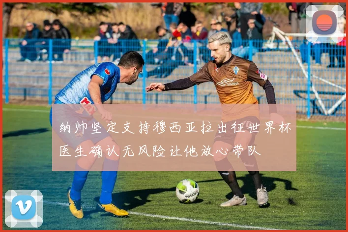 纳帅坚定支持穆西亚拉出征世界杯医生确认无风险让他放心带队