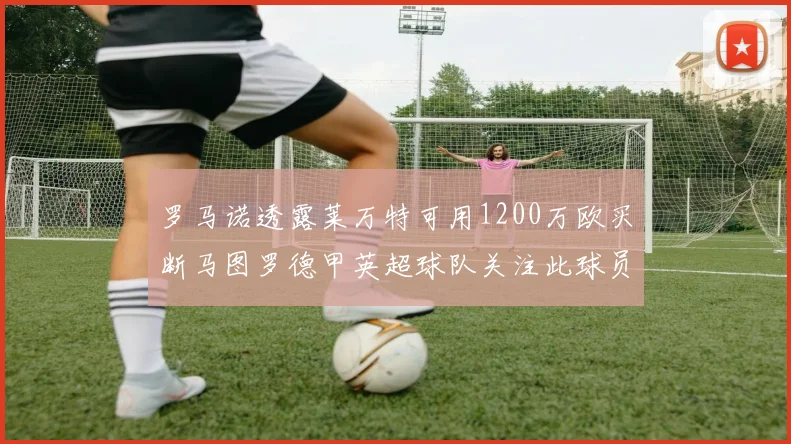 罗马诺透露莱万特可用1200万欧买断马图罗德甲英超球队关注此球员